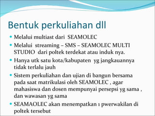 Bentuk perkuliahan dll Melalui multiast dari  SEAMOLEC Melalui  streaming – SMS – SEAMOLEC MULTI STUDIO  dari poltek terdekat atau induk nya. Hanya utk satu kota/kabupaten  yg jangkauannya tidak terlalu jauh Sistem perkuliahan dan ujian di bangun bersama pada saat matrikulasi oleh SEAMOLEC , agar mahasiswa dan dosen mempunyai persepsi yg sama , dan wawasan yg sama SEAMAOLEC akan menempatkan 1 pwerwakilan di poltek tersebut 