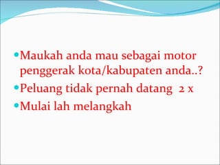 Maukah anda mau sebagai motor penggerak kota/kabupaten anda..? Peluang tidak pernah datang  2 x Mulai lah melangkah 