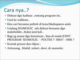 Cara nya..? Diskusi dgn kadinas ..tentang program ini.. Usul ke walikota.. Kita cari bersama politek di kota/bkabupaten anda Undang SEAMOLEC  utk diskusi bersama dgn stakeholder…bulan juni/juli.. Bagi yg sesuai dgn ketentuan , bisa di mulai JOINT PROGRAM  SEAMOLEC  - POLTEK ?- SMA? – SMK ? Kontak person dan tilpon : Aritonang,  khalid, zubeir, dewi, dr seamolec 