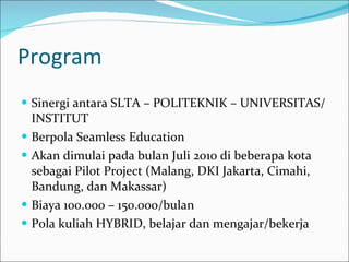 Program Sinergi antara SLTA – POLITEKNIK – UNIVERSITAS/INSTITUT Berpola Seamless Education Akan dimulai pada bulan Juli 2010 di beberapa kota sebagai Pilot Project (Malang, DKI Jakarta, Cimahi, Bandung, dan Makassar) Biaya 100.000 – 150.000/bulan Pola kuliah HYBRID, belajar dan mengajar/bekerja 