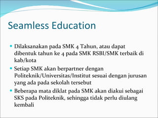 Seamless Education Dilaksanakan pada SMK 4 Tahun, atau dapat dibentuk tahun ke 4 pada SMK RSBI/SMK terbaik di kab/kota Setiap SMK akan berpartner dengan Politeknik/Universitas/Institut sesuai dengan jurusan yang ada pada sekolah tersebut Beberapa mata diklat pada SMK akan diakui sebagai SKS pada Politeknik, sehingga tidak perlu diulang kembali 