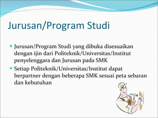 Jurusan/Program Studi Jurusan/Program Studi yang dibuka disesuaikan dengan ijin dari Politeknik/Universitas/Institut penyelenggara dan Jurusan pada SMK Setiap Politeknik/Universitas/Institut dapat berpartner dengan beberapa SMK sesuai peta sebaran dan kebutuhan 