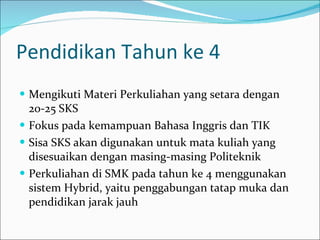 Pendidikan Tahun ke 4 Mengikuti Materi Perkuliahan yang setara dengan 20-25 SKS Fokus pada kemampuan Bahasa Inggris dan TIK Sisa SKS akan digunakan untuk mata kuliah yang disesuaikan dengan masing-masing Politeknik Perkuliahan di SMK pada tahun ke 4 menggunakan sistem Hybrid, yaitu penggabungan tatap muka dan pendidikan jarak jauh 
