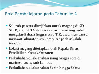 Pola Pembelajaran pada Tahun ke 4 Seluruh peserta diwajibkan untuk magang di SD, SLTP, atau SLTA di daerah masing-masing untuk mengajar Bahasa Inggris atau TIK, atau membantu merawat laboratorium komputer pada sekolah tersebut Lokasi magang ditetapkan oleh Kepala Dinas Pendidikan Kota/Kabupaten Perkuliahan dilaksanakan siang hingga sore di masing-masing sub kampus Perkuliahan dilaksanakan Senin hingga Sabtu  