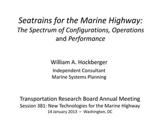 Seatrains for the Marine Highway:
The Spectrum of Configurations, Operations
            and Performance


             William A. Hockberger
             Independent Consultant
             Marine Systems Planning



Transportation Research Board Annual Meeting
Session 381: New Technologies for the Marine Highway
           14 January 2013 – Washington, DC
 