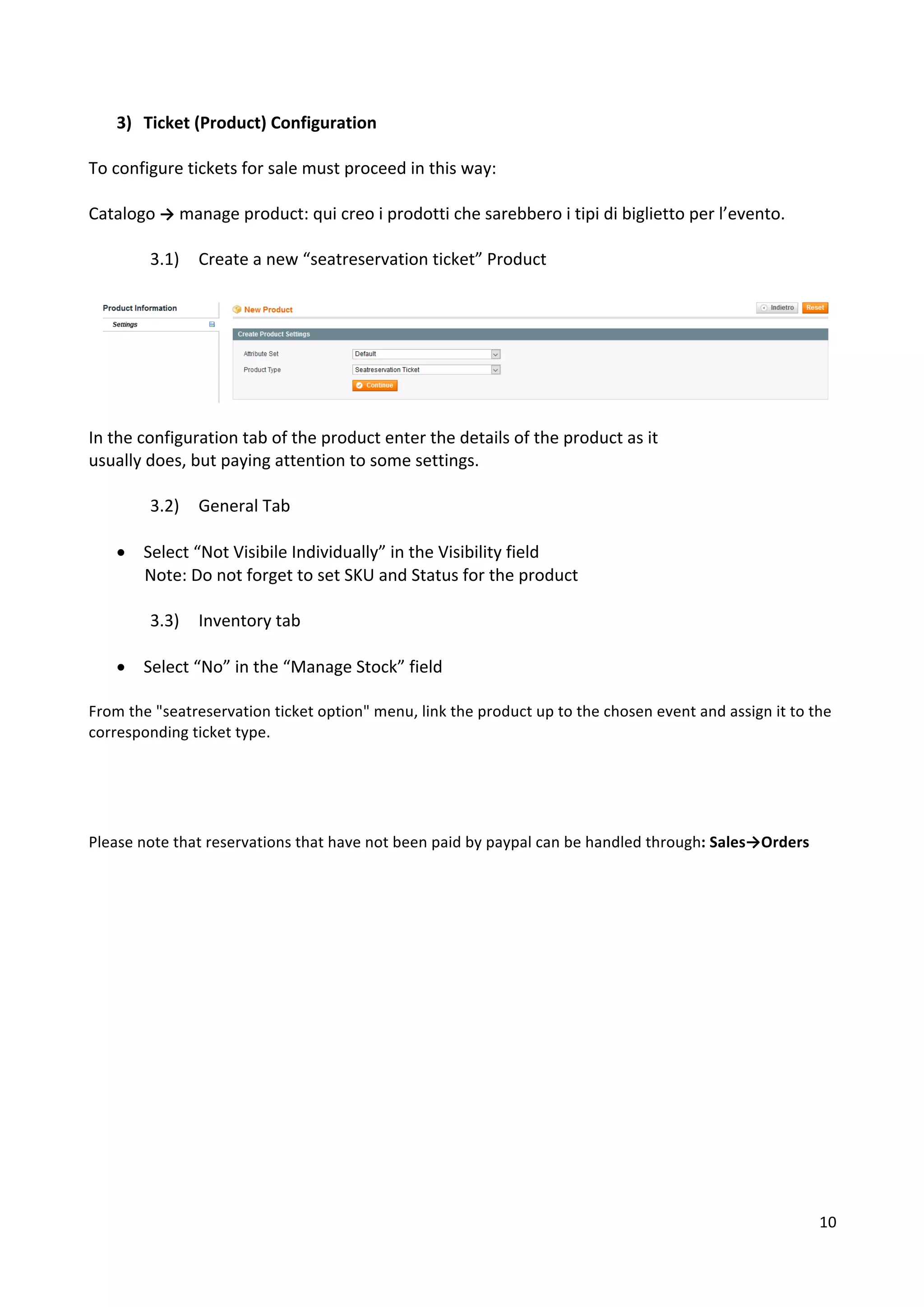 10	
	
3) Ticket	(Product)	Configuration	
	
To	configure	tickets	for	sale	must	proceed	in	this	way:	
	
Catalogo	→	manage	product:	qui	creo	i	prodotti	che	sarebbero	i	tipi	di	biglietto	per	l’evento.	
	
3.1) Create	a	new	“seatreservation	ticket”	Product	
	
	
	
In	the	configuration	tab	of	the	product	enter	the	details	of	the	product	as	it	
usually	does,	but	paying	attention	to	some	settings.	
	
3.2) General	Tab	
	
• Select	“Not	Visibile	Individually”	in	the	Visibility	field	
Note:	Do	not	forget	to	set	SKU	and	Status	for	the	product	
	
3.3) Inventory	tab	
	
• Select	“No”	in	the	“Manage	Stock”	field	
	
From	the	"seatreservation	ticket	option"	menu,	link	the	product	up	to	the	chosen	event	and	assign	it	to	the	
corresponding	ticket	type.		
	
		
	
	
Please	note	that	reservations	that	have	not	been	paid	by	paypal	can	be	handled	through:	Sales→Orders	
	
	
	
	
	
	
	
	
	
	
	
	
	
	
	
	
 