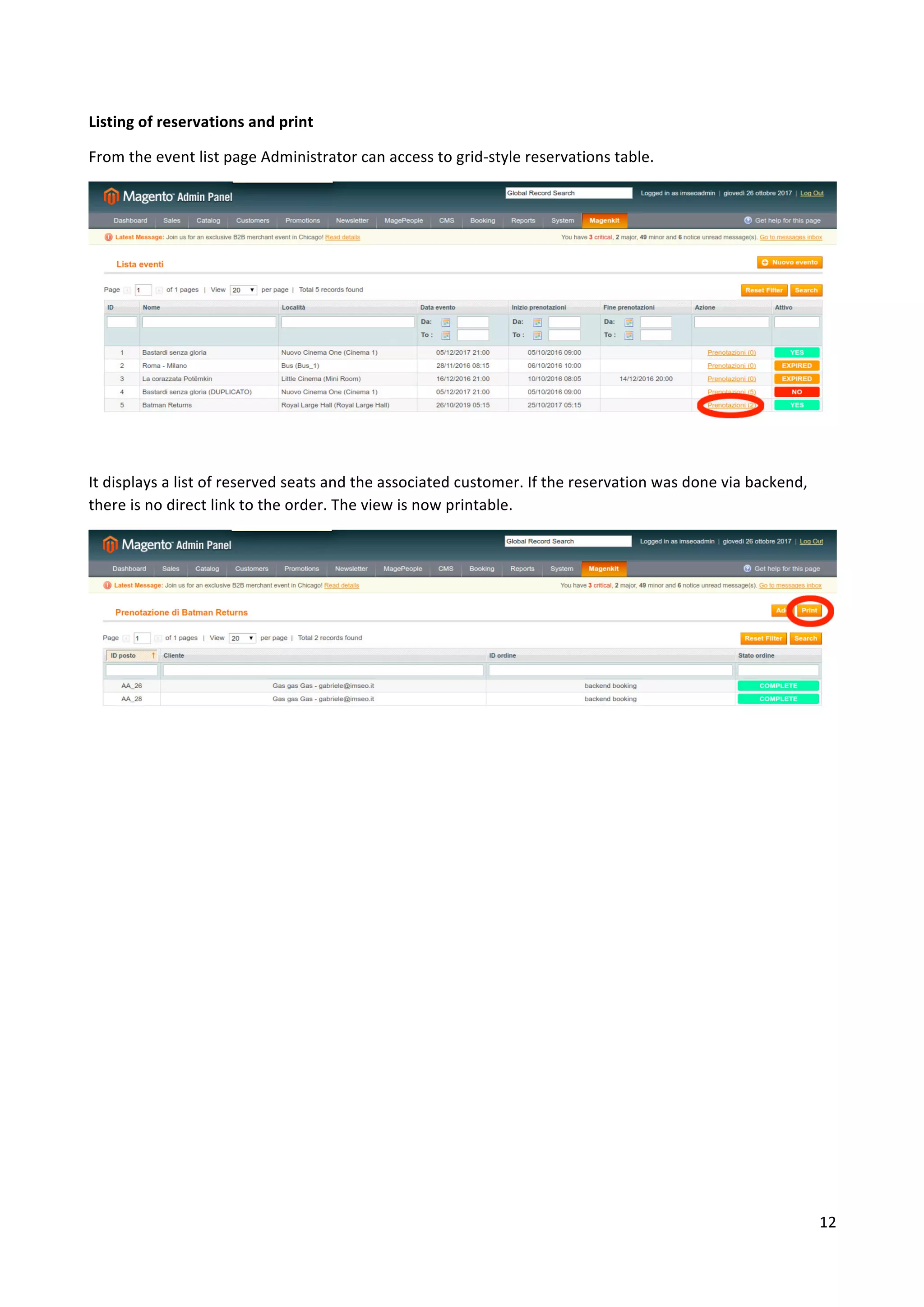 12	
	
Listing	of	reservations	and	print	
From	the	event	list	page	Administrator	can	access	to	grid-style	reservations	table.	
	
It	displays	a	list	of	reserved	seats	and	the	associated	customer.	If	the	reservation	was	done	via	backend,	
there	is	no	direct	link	to	the	order.	The	view	is	now	printable.	
	
	
	
 