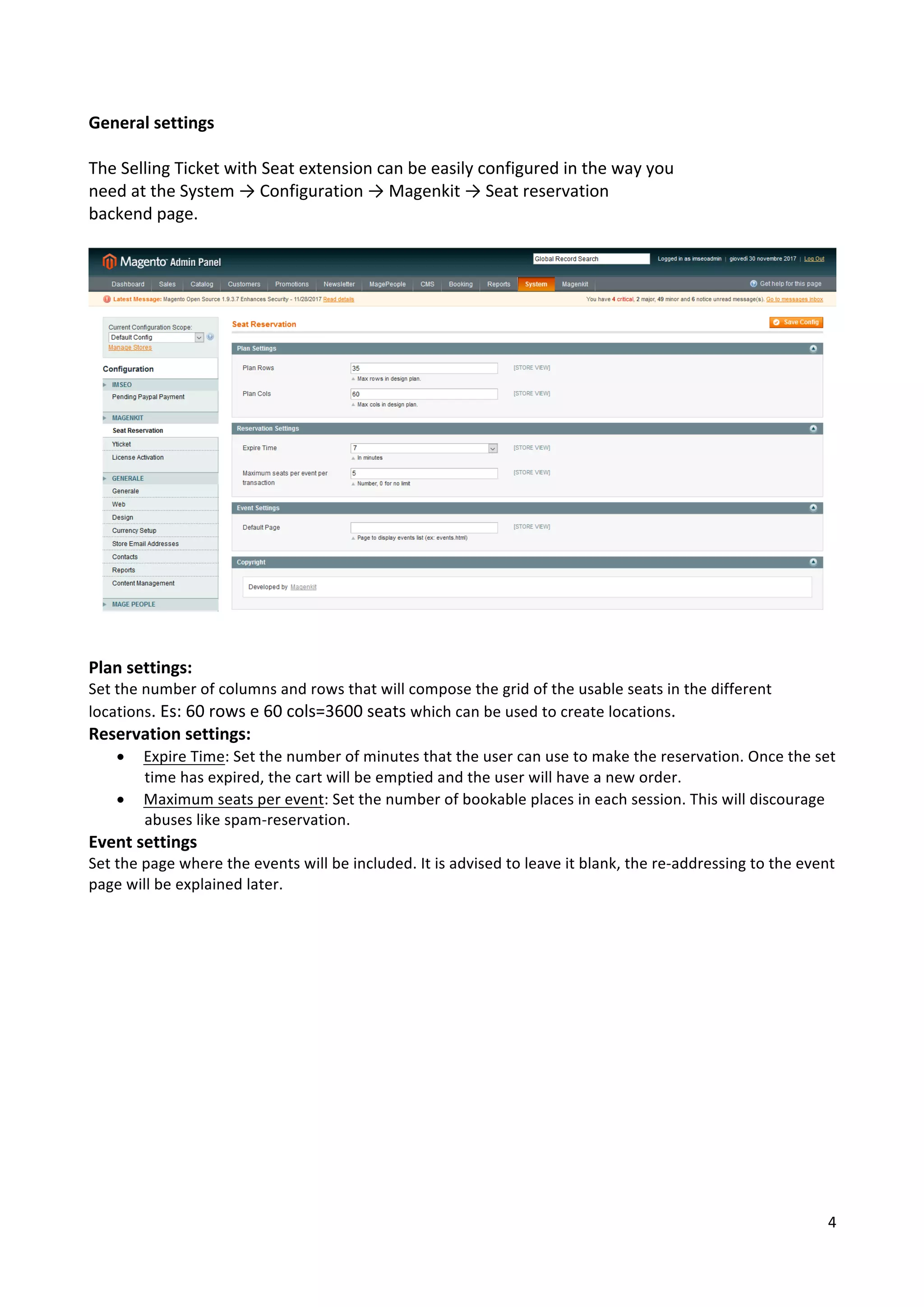4	
	
General	settings	
	
The	Selling	Ticket	with	Seat	extension	can	be	easily	configured	in	the	way	you	
need	at	the	System	→	Configuration	→	Magenkit	→	Seat	reservation	
backend	page.	
	
	
	
	
Plan	settings:	
Set	the	number	of	columns	and	rows	that	will	compose	the	grid	of	the	usable	seats	in	the	different	
locations.	Es:	60	rows	e	60	cols=3600	seats	which	can	be	used	to	create	locations.	
Reservation	settings:	
• Expire	Time:	Set	the	number	of	minutes	that	the	user	can	use	to	make	the	reservation.	Once	the	set	
time	has	expired,	the	cart	will	be	emptied	and	the	user	will	have	a	new	order.	
• Maximum	seats	per	event:	Set	the	number	of	bookable	places	in	each	session.	This	will	discourage	
abuses	like	spam-reservation.	
Event	settings	
Set	the	page	where	the	events	will	be	included.	It	is	advised	to	leave	it	blank,	the	re-addressing	to	the	event	
page	will	be	explained	later.	
	
	
	
	
	
	
	
	
	
	
	
	
	
 