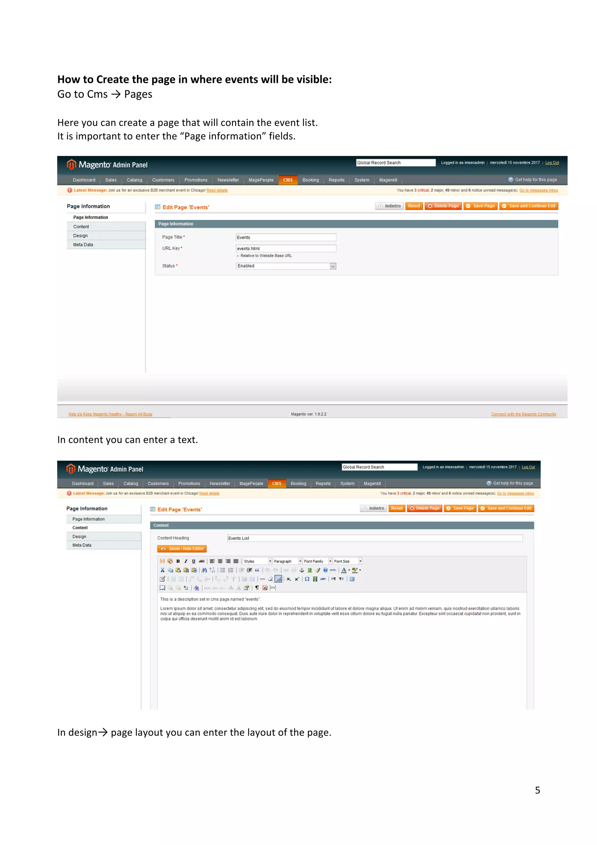 5	
	
How	to	Create	the	page	in	where	events	will	be	visible:	
Go	to	Cms	→	Pages	
	
Here	you	can	create	a	page	that	will	contain	the	event	list.	
It	is	important	to	enter	the	“Page	information”	fields.	
	
	
	
In	content	you	can	enter	a	text.	
	
	
	
In	design→	page	layout	you	can	enter	the	layout	of	the	page.	
	
 