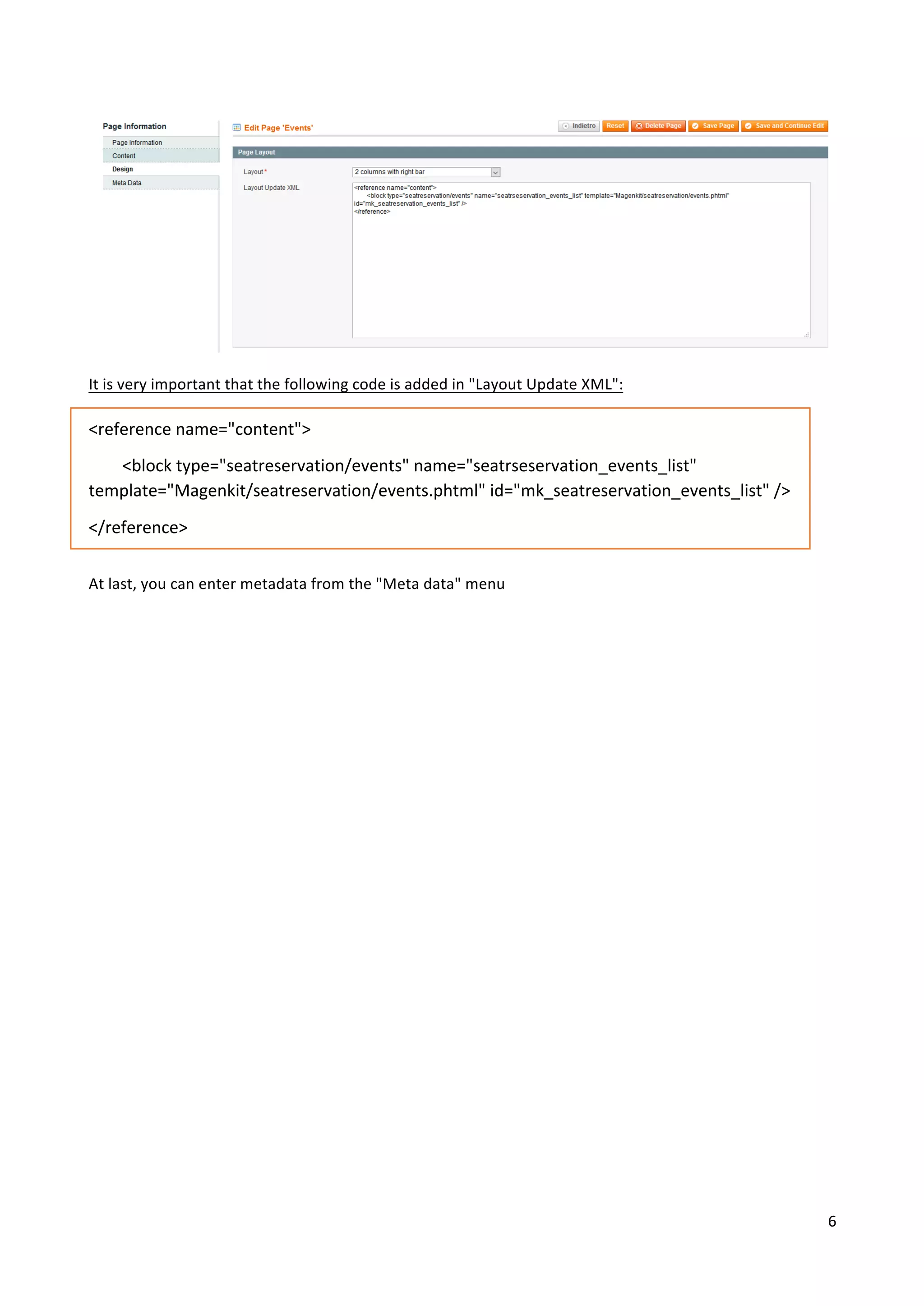 6	
	
	
	
It	is	very	important	that	the	following	code	is	added	in	"Layout	Update	XML":	
	
<reference	name="content">	
								<block	type="seatreservation/events"	name="seatrseservation_events_list"	
template="Magenkit/seatreservation/events.phtml"	id="mk_seatreservation_events_list"	/>	
</reference>	
	
At	last,	you	can	enter	metadata	from	the	"Meta	data"	menu	
	
	
	
	
	
	
	
	
	
	
	
	
	
	
	
	
	
	
	
	
 