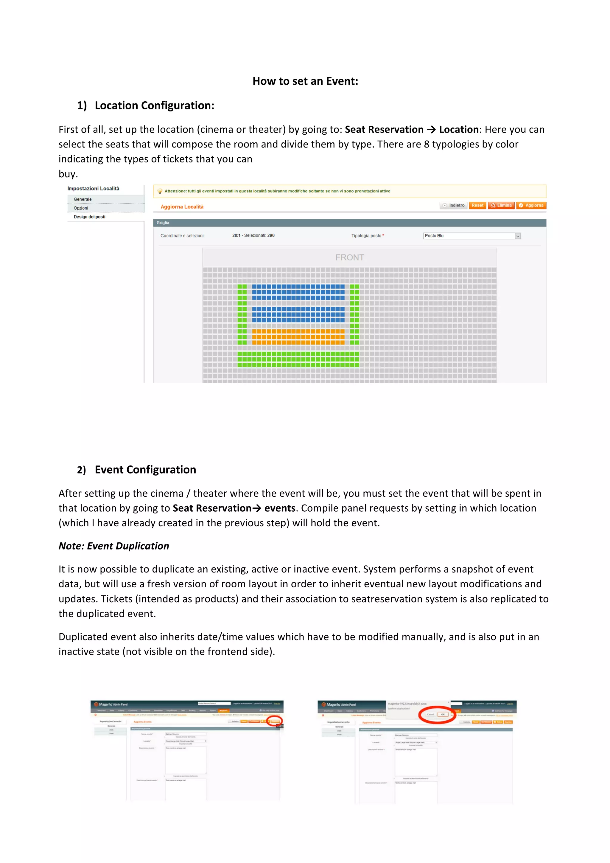 7	
	
How	to	set	an	Event:	
1) Location	Configuration:	
First	of	all,	set	up	the	location	(cinema	or	theater)	by	going	to:	Seat	Reservation	→	Location:	Here	you	can	
select	the	seats	that	will	compose	the	room	and	divide	them	by	type.	There	are	8	typologies	by	color	
indicating	the	types	of	tickets	that	you	can	
buy.
	
	
	
	
2) Event	Configuration	
After	setting	up	the	cinema	/	theater	where	the	event	will	be,	you	must	set	the	event	that	will	be	spent	in	
that	location	by	going	to	Seat	Reservation→	events.	Compile	panel	requests	by	setting	in	which	location	
(which	I	have	already	created	in	the	previous	step)	will	hold	the	event.	
Note:	Event	Duplication	
It	is	now	possible	to	duplicate	an	existing,	active	or	inactive	event.	System	performs	a	snapshot	of	event	
data,	but	will	use	a	fresh	version	of	room	layout	in	order	to	inherit	eventual	new	layout	modifications	and	
updates.	Tickets	(intended	as	products)	and	their	association	to	seatreservation	system	is	also	replicated	to	
the	duplicated	event.	
Duplicated	event	also	inherits	date/time	values	which	have	to	be	modified	manually,	and	is	also	put	in	an	
inactive	state	(not	visible	on	the	frontend	side).	
 