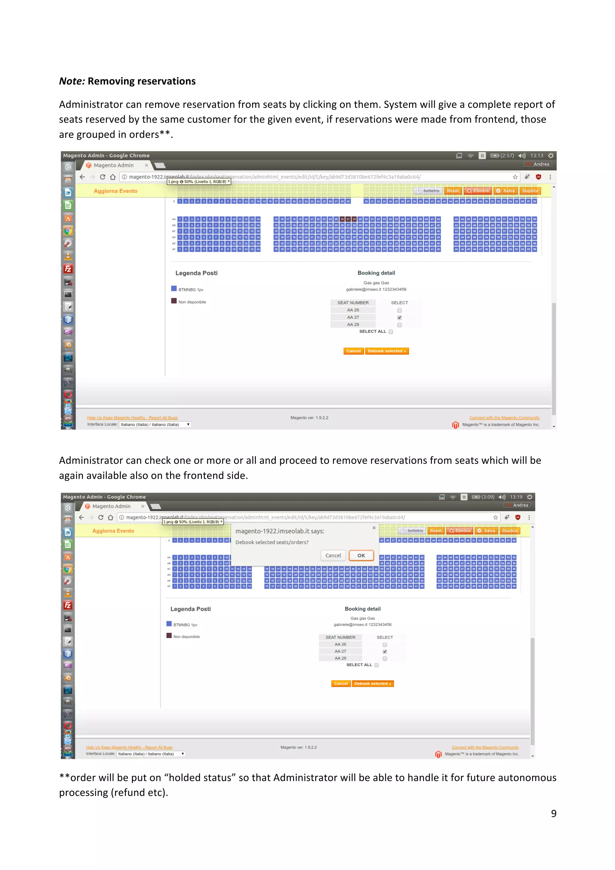 9	
	
Note:	Removing	reservations		
Administrator	can	remove	reservation	from	seats	by	clicking	on	them.	System	will	give	a	complete	report	of	
seats	reserved	by	the	same	customer	for	the	given	event,	if	reservations	were	made	from	frontend,	those	
are	grouped	in	orders**.	
	
Administrator	can	check	one	or	more	or	all	and	proceed	to	remove	reservations	from	seats	which	will	be	
again	available	also	on	the	frontend	side.	
	
	
	
	
	
	
	
	
	
	
	
	
**order	will	be	put	on	“holded	status”	so	that	Administrator	will	be	able	to	handle	it	for	future	autonomous	
processing	(refund	etc).	
 