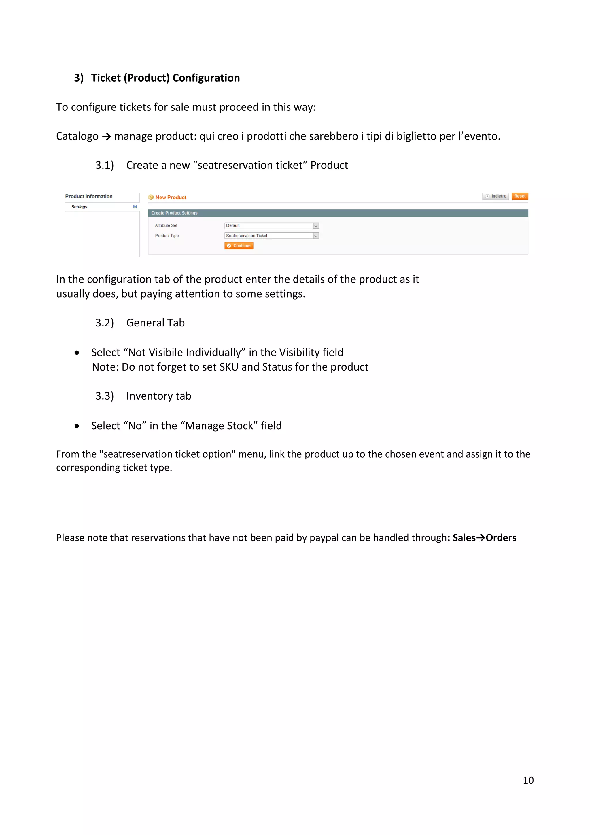 10
3) Ticket (Product) Configuration
To configure tickets for sale must proceed in this way:
Catalogo → manage product: qui creo i prodotti che sarebbero i tipi di biglietto per l’evento.
3.1) Create a new “seatreservation ticket” Product
In the configuration tab of the product enter the details of the product as it
usually does, but paying attention to some settings.
3.2) General Tab
• Select “Not Visibile Individually” in the Visibility field
Note: Do not forget to set SKU and Status for the product
3.3) Inventory tab
• Select “No” in the “Manage Stock” field
From the "seatreservation ticket option" menu, link the product up to the chosen event and assign it to the
corresponding ticket type.
Please note that reservations that have not been paid by paypal can be handled through: Sales→Orders
 