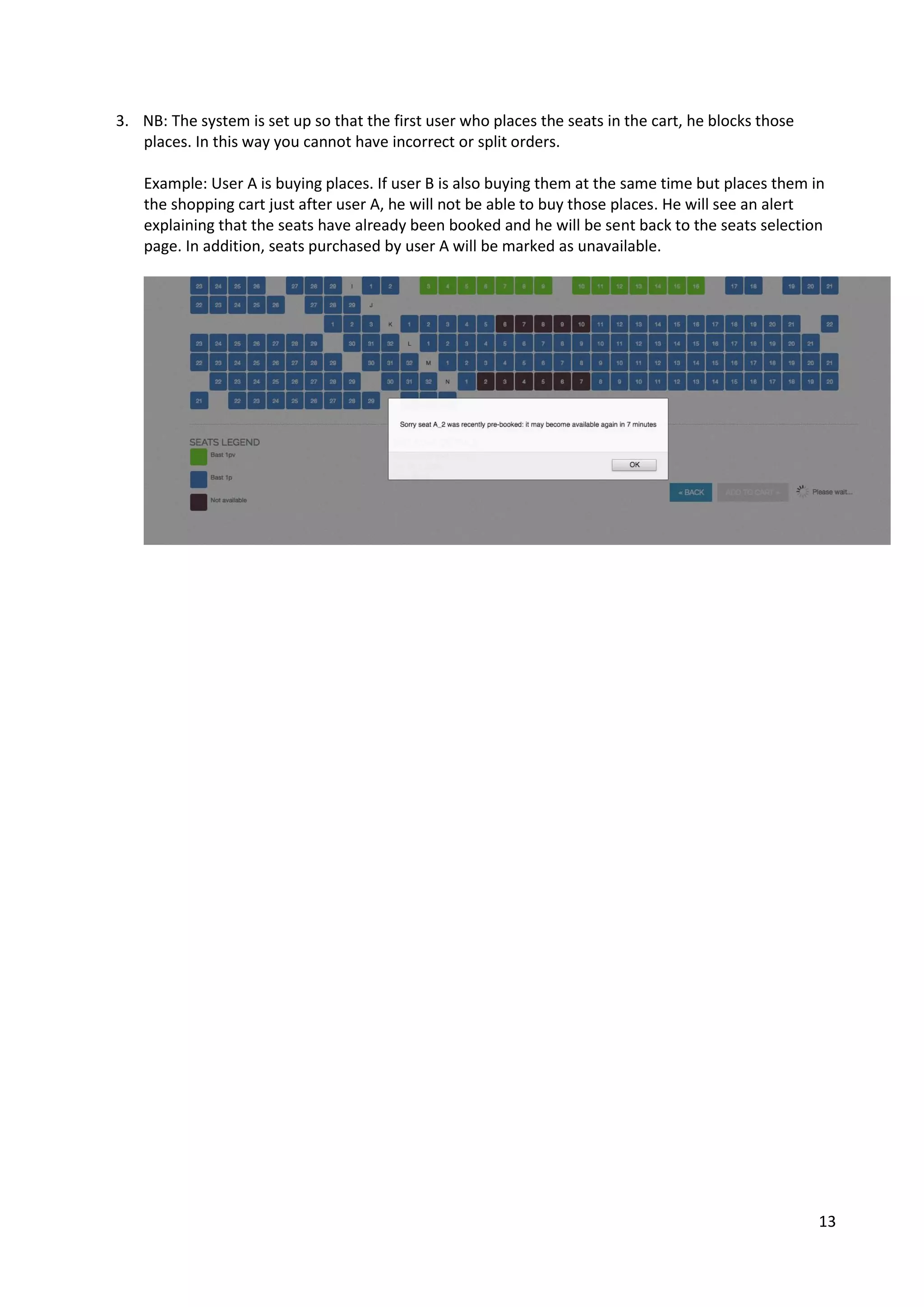 13
3. NB: The system is set up so that the first user who places the seats in the cart, he blocks those
places. In this way you cannot have incorrect or split orders.
Example: User A is buying places. If user B is also buying them at the same time but places them in
the shopping cart just after user A, he will not be able to buy those places. He will see an alert
explaining that the seats have already been booked and he will be sent back to the seats selection
page. In addition, seats purchased by user A will be marked as unavailable.
 