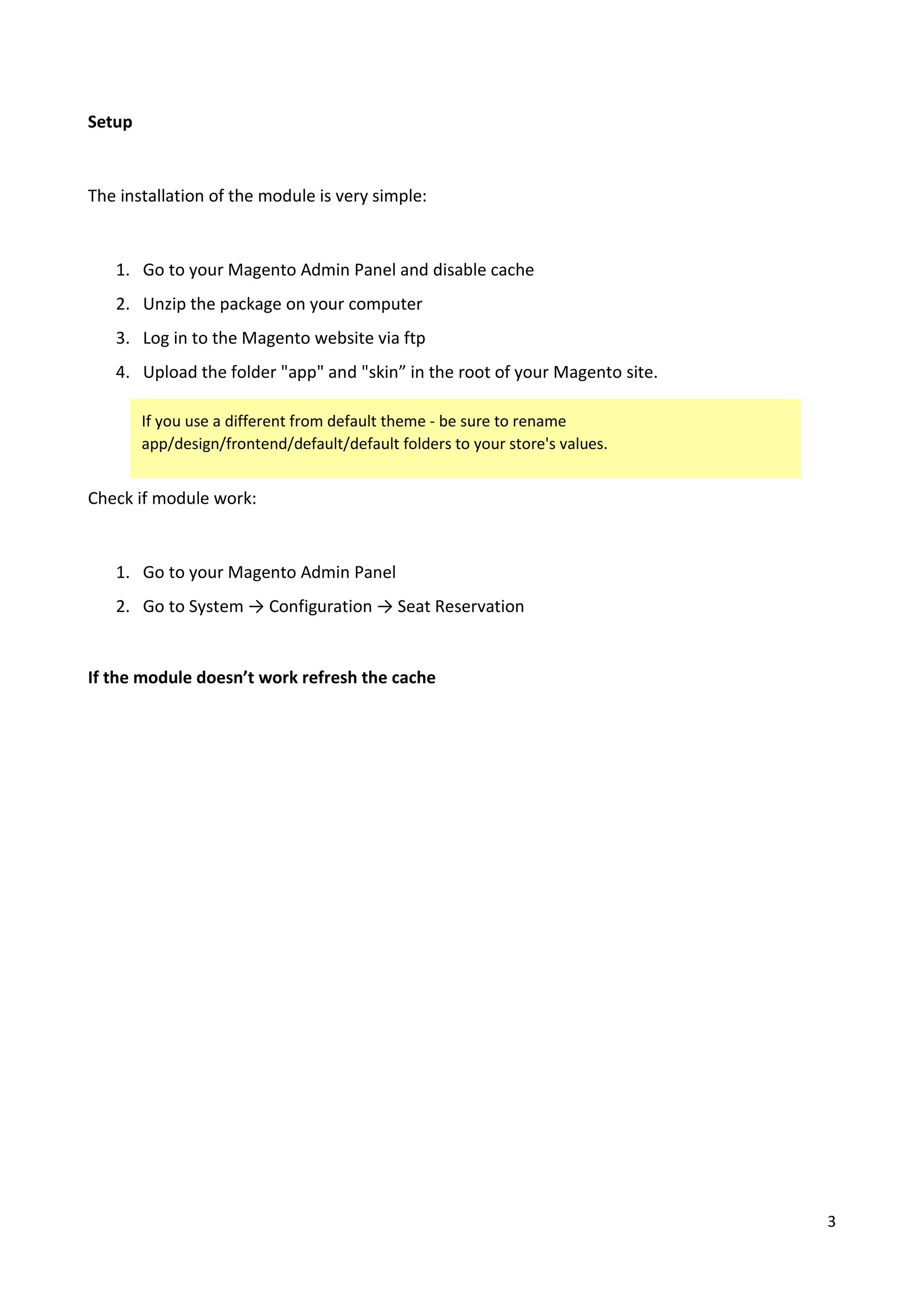 3
Setup
The installation of the module is very simple:
1. Go to your Magento Admin Panel and disable cache
2. Unzip the package on your computer
3. Log in to the Magento website via ftp
4. Upload the folder "app" and "skin” in the root of your Magento site.
Check if module work:
1. Go to your Magento Admin Panel
2. Go to System → Configuration → Seat Reservation
If the module doesn’t work refresh the cache
If you use a different from default theme - be sure to rename
app/design/frontend/default/default folders to your store's values.
 