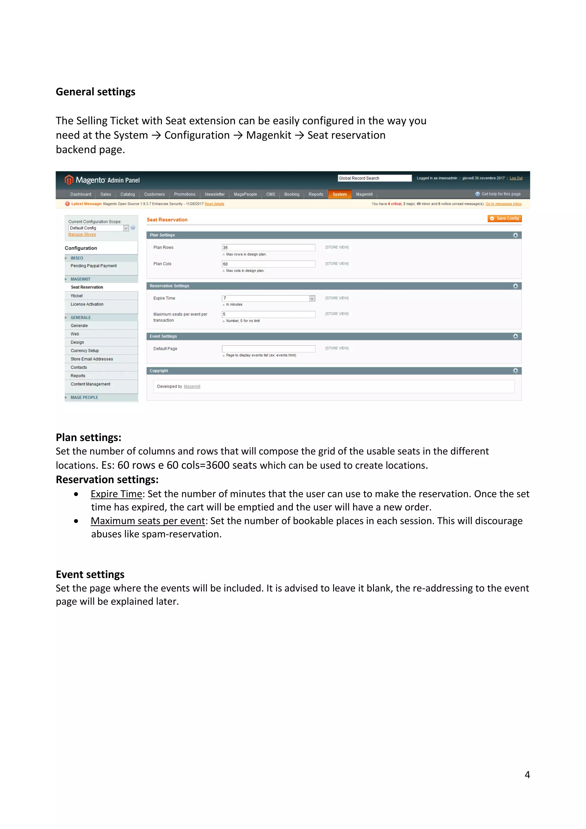 4
General settings
The Selling Ticket with Seat extension can be easily configured in the way you
need at the System → Configuration → Magenkit → Seat reservation
backend page.
Plan settings:
Set the number of columns and rows that will compose the grid of the usable seats in the different
locations. Es: 60 rows e 60 cols=3600 seats which can be used to create locations.
Reservation settings:
• Expire Time: Set the number of minutes that the user can use to make the reservation. Once the set
time has expired, the cart will be emptied and the user will have a new order.
• Maximum seats per event: Set the number of bookable places in each session. This will discourage
abuses like spam-reservation.
Event settings
Set the page where the events will be included. It is advised to leave it blank, the re-addressing to the event
page will be explained later.
 