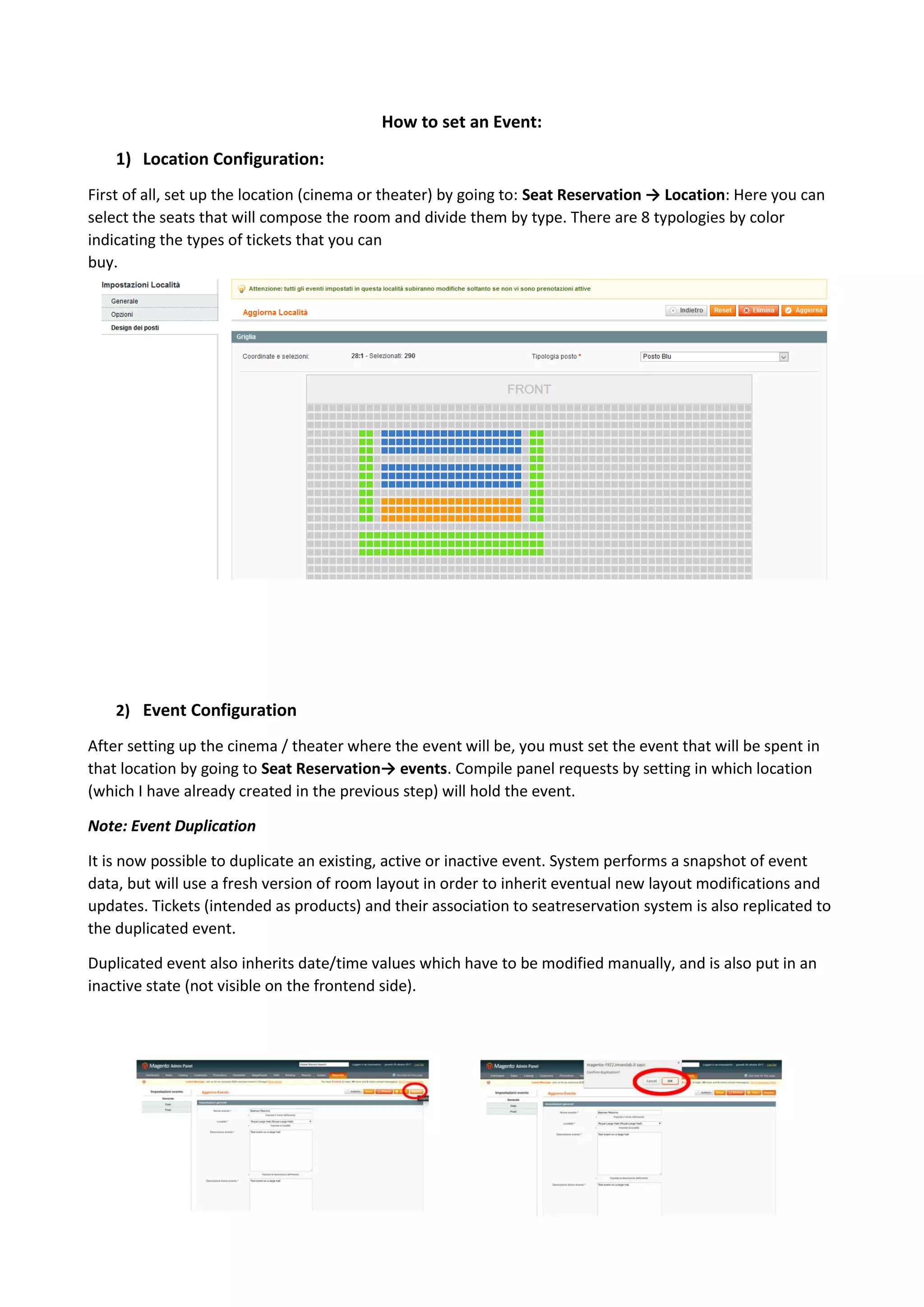 7
How to set an Event:
1) Location Configuration:
First of all, set up the location (cinema or theater) by going to: Seat Reservation → Location: Here you can
select the seats that will compose the room and divide them by type. There are 8 typologies by color
indicating the types of tickets that you can
buy.
2) Event Configuration
After setting up the cinema / theater where the event will be, you must set the event that will be spent in
that location by going to Seat Reservation→ events. Compile panel requests by setting in which location
(which I have already created in the previous step) will hold the event.
Note: Event Duplication
It is now possible to duplicate an existing, active or inactive event. System performs a snapshot of event
data, but will use a fresh version of room layout in order to inherit eventual new layout modifications and
updates. Tickets (intended as products) and their association to seatreservation system is also replicated to
the duplicated event.
Duplicated event also inherits date/time values which have to be modified manually, and is also put in an
inactive state (not visible on the frontend side).
 