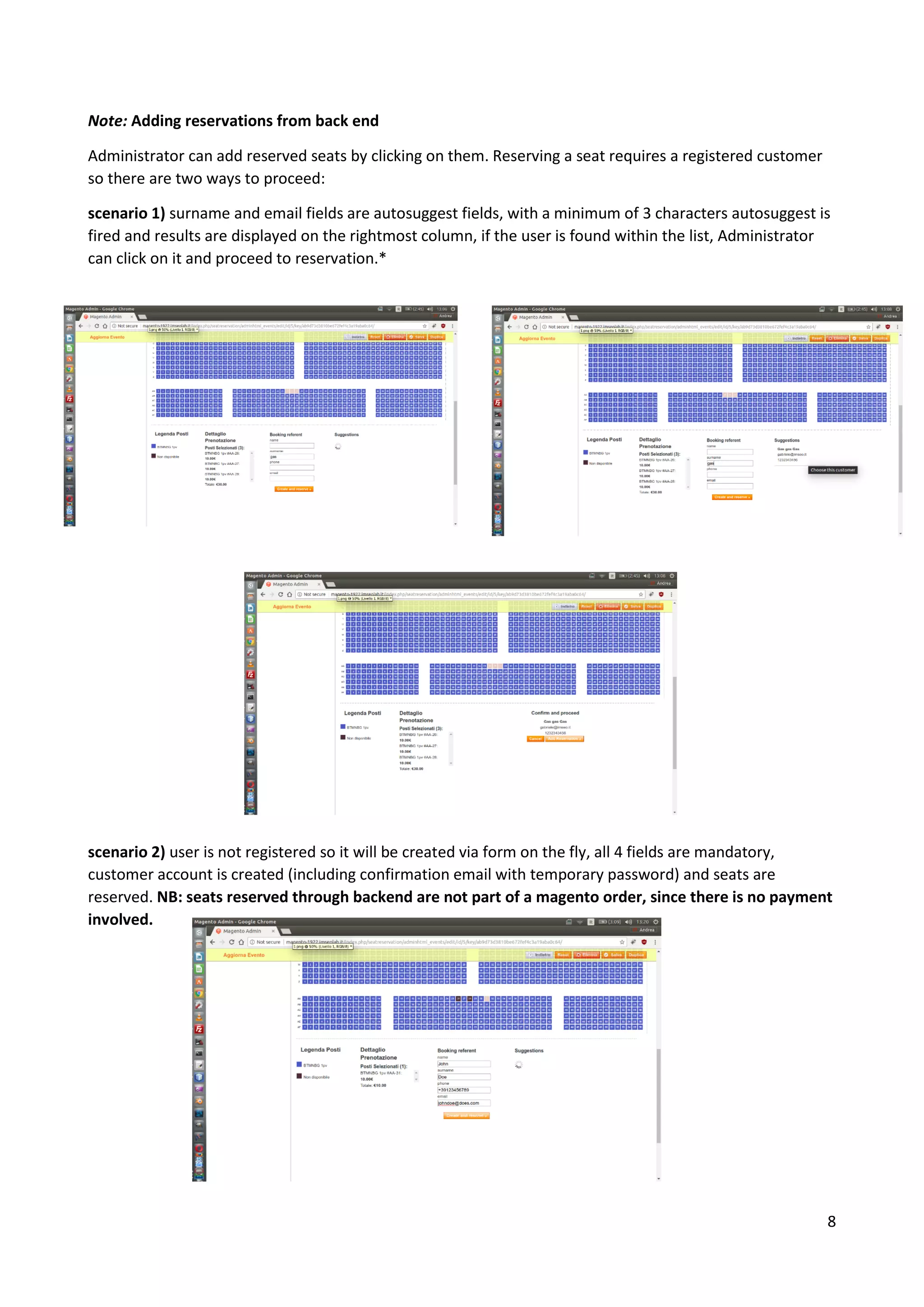 8
Note: Adding reservations from back end
Administrator can add reserved seats by clicking on them. Reserving a seat requires a registered customer
so there are two ways to proceed:
scenario 1) surname and email fields are autosuggest fields, with a minimum of 3 characters autosuggest is
fired and results are displayed on the rightmost column, if the user is found within the list, Administrator
can click on it and proceed to reservation.*
scenario 2) user is not registered so it will be created via form on the fly, all 4 fields are mandatory,
customer account is created (including confirmation email with temporary password) and seats are
reserved. NB: seats reserved through backend are not part of a magento order, since there is no payment
involved.
 