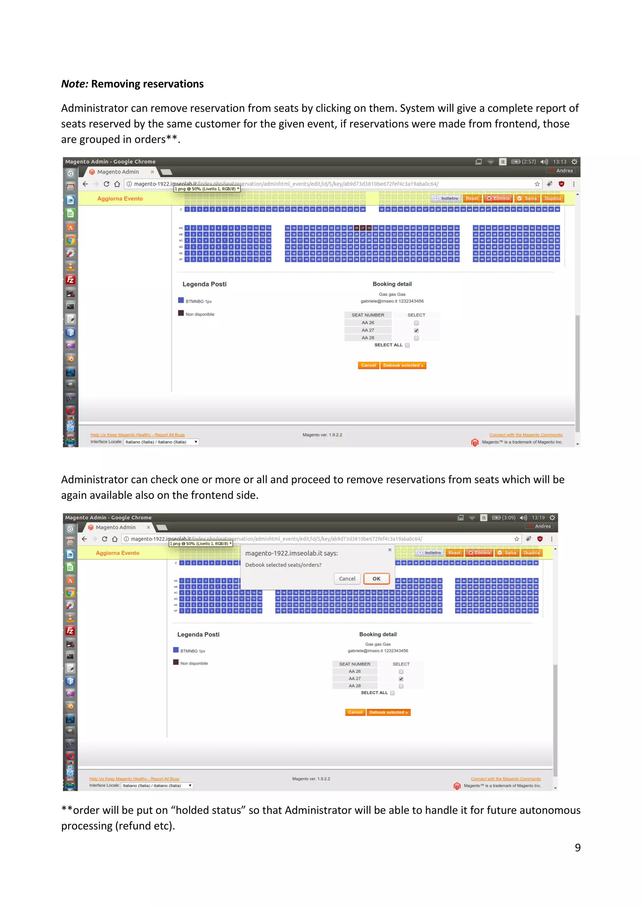 9
Note: Removing reservations
Administrator can remove reservation from seats by clicking on them. System will give a complete report of
seats reserved by the same customer for the given event, if reservations were made from frontend, those
are grouped in orders**.
Administrator can check one or more or all and proceed to remove reservations from seats which will be
again available also on the frontend side.
**order will be put on “holded status” so that Administrator will be able to handle it for future autonomous
processing (refund etc).
 