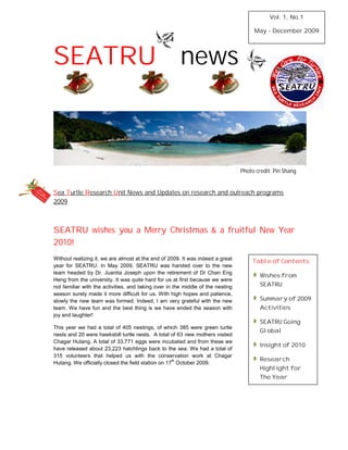 Vol. 1, No.1

                                                                                      May - December 2009




SEATRU news



                                                                                 Photo credit: Pin Shang


Sea Turtle Research Unit News and Updates on research and outreach programs
2009



SEATRU wishes you a Merry Christmas & a fruitful New Year
2010!
Without realizing it, we are almost at the end of 2009. It was indeed a great
                                                                                      Table of Contents:
year for SEATRU. In May 2009, SEATRU was handed over to the new
team headed by Dr. Juanita Joseph upon the retirement of Dr Chan Eng
                                                                                         Wishes from
Heng from the university. It was quite hard for us at first because we were
not familiar with the activities, and taking over in the middle of the nesting           SEATRU
season surely made it more difficult for us. With high hopes and patience,
slowly the new team was formed. Indeed, I am very grateful with the new                  Summary of 2009
team. We have fun and the best thing is we have ended the season with                    Activities
joy and laughter!
                                                                                         SEATRU Going
This year we had a total of 405 nestings, of which 385 were green turtle
                                                                                         Global
nests and 20 were hawksbill turtle nests. A total of 63 new mothers visited
Chagar Hutang. A total of 33,771 eggs were incubated and from these we
                                                                                         Insight of 2010
have released about 23,223 hatchlings back to the sea. We had a total of
315 volunteers that helped us with the conservation work at Chagar
                                                    th                                   Research
Hutang. We officially closed the field station on 17 October 2009.
                                                                                         Highlight for
                                                                                         The Year
 