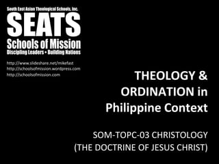 http://www.slideshare.net/mikefast
http://schoolsofmission.wordpress.com
http://schoolsofmission.com
                                              THEOLOGY &
                                          ORDINATION in
                                        Philippine Context
                                     SOM-TOPC-03 CHRISTOLOGY
                                 (THE DOCTRINE OF JESUS CHRIST)
 