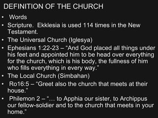 DEFINITION OF THE CHURCH
• Words
• Scripture. Ekklesia is used 114 times in the New
Testament.
• The Universal Church (Iglesya)
• Ephesians 1:22-23 – “And God placed all things under
his feet and appointed him to be head over everything
for the church, which is his body, the fullness of him
who fills everything in every way.”
• The Local Church (Simbahan)
• Ro16:5 – “Greet also the church that meets at their
house.”
• Philemon 2 – “… to Apphia our sister, to Archippus
our fellow-soldier and to the church that meets in your
home.”
 