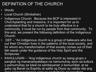 DEFINITION OF THE CHURCH
• Words
• Local Church (Simbahan)
• Indigenous Church. Because the BCP is interested in
Churchplanting and missions, it is important for us to
understand that for a church to be truly effective in a
community, it must be run by people from that community. To
this end, we present the following definition of the Indigenous
Church:
• DEF – “An indigenous church is a group of believers who live
out their Christian lives in the patterns of the local society, and
for whom any transformation of that society comes out of their
felt needs under the guidance of the Holy Spirit and the
Scriptures.”
• KAHULUGAN – “Ang indigenous church ay isang grupo o
pangkat ng mananampalataya na namumuhay ayon sa kultura
o pamumuhay sa lokal na sambayanan o komunidad, at sa
gaby ng Banal na Espiritu at salita ng Diyos ay nakita nila ang
 