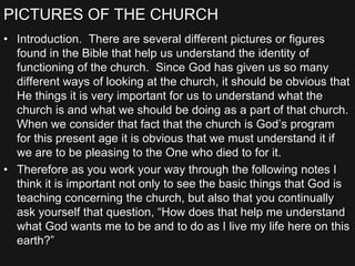PICTURES OF THE CHURCH
• Introduction. There are several different pictures or figures
found in the Bible that help us understand the identity of
functioning of the church. Since God has given us so many
different ways of looking at the church, it should be obvious that
He things it is very important for us to understand what the
church is and what we should be doing as a part of that church.
When we consider that fact that the church is God’s program
for this present age it is obvious that we must understand it if
we are to be pleasing to the One who died to for it.
• Therefore as you work your way through the following notes I
think it is important not only to see the basic things that God is
teaching concerning the church, but also that you continually
ask yourself that question, “How does that help me understand
what God wants me to be and to do as I live my life here on this
earth?”
 