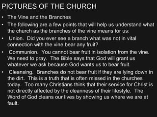 PICTURES OF THE CHURCH
• The Vine and the Branches
• The following are a few points that will help us understand what
the church as the branches of the vine means for us:
• Union. Did you ever see a branch what was not in vital
connection with the vine bear any fruit?
• Communion. You cannot bear fruit in isolation from the vine.
We need to pray. The Bible says that God will grant us
whatever we ask because God wants us to bear fruit.
• Cleansing. Branches do not bear fruit if they are lying down in
the dirt. This is a truth that is often missed in the churches
today. Too many Christians think that their service for Christ is
not directly affected by the cleanness of their lifestyle. The
Word of God cleans our lives by showing us where we are at
fault.
 