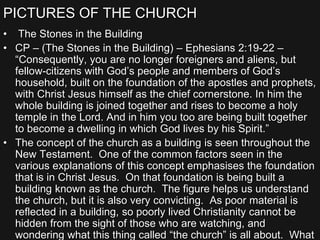 PICTURES OF THE CHURCH
• The Stones in the Building
• CP – (The Stones in the Building) – Ephesians 2:19-22 –
“Consequently, you are no longer foreigners and aliens, but
fellow-citizens with God’s people and members of God’s
household, built on the foundation of the apostles and prophets,
with Christ Jesus himself as the chief cornerstone. In him the
whole building is joined together and rises to become a holy
temple in the Lord. And in him you too are being built together
to become a dwelling in which God lives by his Spirit.”
• The concept of the church as a building is seen throughout the
New Testament. One of the common factors seen in the
various explanations of this concept emphasises the foundation
that is in Christ Jesus. On that foundation is being built a
building known as the church. The figure helps us understand
the church, but it is also very convicting. As poor material is
reflected in a building, so poorly lived Christianity cannot be
hidden from the sight of those who are watching, and
wondering what this thing called “the church” is all about. What
 