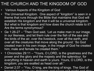 THE CHURCH AND THE KINGDOM OF GOD
• Various Aspects of the Kingdom of God
• The Universal Kingdom. One aspect of “kingdom” is seen in a
theme that runs through the Bible that maintains that God will
establish His kingdom and that it will be a universal kingdom.
But what is that kingdom and how does the church relate to it?
Are the terms synonymous?
• Ge 1:26-27 – “Then God said, ‘Let us make man in our image,
in our likeness, and let them rule over the fish of the sea and
the birds of the air, over the livestock, over all the earth, and
over all the creatures that move along the ground.’ So God
created man in his own image, in the image of God he created
him; male and female he created them.”
• 1 Chronicles 29:11 – “Yours, O LORD, is the greatness and the
power and the glory and the majesty and the splendour, for
everything in heaven and earth is yours. Yours, O LORD, is the
kingdom; you are exalted as head over all.”
• Daniel 2:37 – “You, O king, are the king of kings. The God of
 