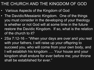 THE CHURCH AND THE KINGDOM OF GOD
• Various Aspects of the Kingdom of God
• The Davidic/Messianic Kingdom. One of the things
you must consider in the developing of your theology
is whether or not God will at some time in the future
restore the Davidic Kingdom. If so, what is the relation
of the church to it?
• 2Sa 7:12-16 – “When your days are over and you rest
with your fathers, I will raise up your offspring to
succeed you, who will come from your own body, and
I will establish his kingdom …. Your house and your
kingdom shall endure for ever before me; your throne
shall be established for ever.”
 