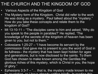 THE CHURCH AND THE KINGDOM OF GOD
• Various Aspects of the Kingdom of God
• The Mystery form of the Kingdom. Christ did refer to the work
He was doing as a mystery. Paul talked about the “mystery.”
How do you take these concepts and relate them to the
kingdom of God?
• Mt 13:10-11 – “The disciples came to him and asked, ‘Why do
you speak to the people in parables?’ He replied, ‘The
knowledge of the secrets of the kingdom of heaven has been
given to you, but not to them.’”
• Colossians 1:25-27 – “I have become its servant by the
commission God gave me to present to you the word of God in
its fullness-- the mystery that has been kept hidden for ages
and generations, but is now disclosed to the saints. To them
God has chosen to make known among the Gentiles the
glorious riches of this mystery, which is Christ in you, the hope
of glory.”
• Ephesians 3:3-7 – “… that is, the mystery made known to me
 
