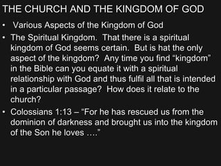 THE CHURCH AND THE KINGDOM OF GOD
• Various Aspects of the Kingdom of God
• The Spiritual Kingdom. That there is a spiritual
kingdom of God seems certain. But is hat the only
aspect of the kingdom? Any time you find “kingdom”
in the Bible can you equate it with a spiritual
relationship with God and thus fulfil all that is intended
in a particular passage? How does it relate to the
church?
• Colossians 1:13 – “For he has rescued us from the
dominion of darkness and brought us into the kingdom
of the Son he loves ….”
 