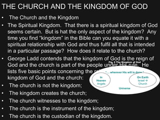 THE CHURCH AND THE KINGDOM OF GOD
• The Church and the Kingdom
• The Spiritual Kingdom. That there is a spiritual kingdom of God
seems certain. But is hat the only aspect of the kingdom? Any
time you find “kingdom” in the Bible can you equate it with a
spiritual relationship with God and thus fulfil all that is intended
in a particular passage? How does it relate to the church?
• George Ladd contends that the kingdom of God is the reign of
God and the church is part of the people under His rule. He
lists five basic points concerning the relationship between the
kingdom of God and the church:
• The church is not the kingdom;
• The kingdom creates the church;
• The church witnesses to the kingdom;
• The church is the instrument of the kingdom;
• The church is the custodian of the kingdom.
“… wherever His will is done.”
Universe
In
Heaven
Angels
On Earth
Israel 
Church
Fig. 2 The Kingdom of God
 