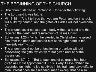 THE BEGINNING OF THE CHURCH
• The church started at Pentecost. Consider the following:
• The Lord said it was future.
• Mt 16:18 – “And I tell you that you are Peter, and on this rock I
will build my church, and the gates of Hades will not overcome
it.”
• The church could not start as a body without a head and that
required the death and resurrection of Jesus Christ.
• Ephesians 1:20 – “which he exerted in Christ when he raised
him from the dead and seated him at his right hand in the
heavenly realms ….”
• The church could not be a functioning organism without
possessing the gifts, which were not given until after the
ascension.
• Ephesians 4:7-12 – “But to each one of us grace has been
given as Christ apportioned it. This is why it says: ‘When he
ascended on high, he led captives in his train and gave gifts to
men.’ (What does ‘he ascended’ mean except that he also
 