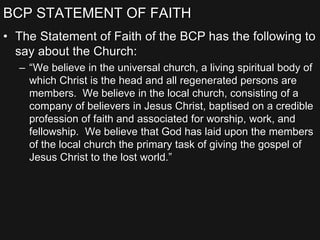 BCP STATEMENT OF FAITH
• The Statement of Faith of the BCP has the following to
say about the Church:
– “We believe in the universal church, a living spiritual body of
which Christ is the head and all regenerated persons are
members. We believe in the local church, consisting of a
company of believers in Jesus Christ, baptised on a credible
profession of faith and associated for worship, work, and
fellowship. We believe that God has laid upon the members
of the local church the primary task of giving the gospel of
Jesus Christ to the lost world.”
 