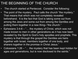 THE BEGINNING OF THE CHURCH
• The church started at Pentecost. Consider the following:
• The point of the mystery. Paul calls the church “the mystery.”
That means that which was not completely revealed
beforehand. It is the fact that God is taking some out from
among the Jews and some out from among the Gentiles and
putting them together in a new thing--”the church.”
• Ephesians 3:4-6 – “… the mystery of Christ, which was not
made known to men in other generations as it has now been
revealed by the Spirit to God’s holy apostles and prophets. This
mystery is that through the gospel the Gentiles are heirs
together with Israel, members together of one body, and
sharers together in the promise in Christ Jesus.”
• Colossians 1:26 – “… the mystery that has been kept hidden for
ages and generations, but is now disclosed to the saints.”
 
