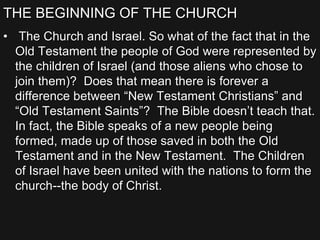 THE BEGINNING OF THE CHURCH
• The Church and Israel. So what of the fact that in the
Old Testament the people of God were represented by
the children of Israel (and those aliens who chose to
join them)? Does that mean there is forever a
difference between “New Testament Christians” and
“Old Testament Saints”? The Bible doesn’t teach that.
In fact, the Bible speaks of a new people being
formed, made up of those saved in both the Old
Testament and in the New Testament. The Children
of Israel have been united with the nations to form the
church--the body of Christ.
 