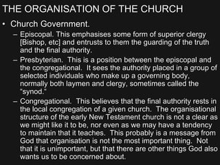 THE ORGANISATION OF THE CHURCH
• Church Government.
– Episcopal. This emphasises some form of superior clergy
[Bishop, etc] and entrusts to them the guarding of the truth
and the final authority.
– Presbyterian. This is a position between the episcopal and
the congregational. It sees the authority placed in a group of
selected individuals who make up a governing body,
normally both laymen and clergy, sometimes called the
“synod.“
– Congregational. This believes that the final authority rests in
the local congregation of a given church. The organisational
structure of the early New Testament church is not a clear as
we might like it to be, nor even as we may have a tendency
to maintain that it teaches. This probably is a message from
God that organisation is not the most important thing. Not
that it is unimportant, but that there are other things God also
wants us to be concerned about.
 