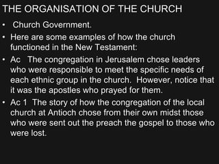 THE ORGANISATION OF THE CHURCH
• Church Government.
• Here are some examples of how the church
functioned in the New Testament:
• Ac The congregation in Jerusalem chose leaders
who were responsible to meet the specific needs of
each ethnic group in the church. However, notice that
it was the apostles who prayed for them.
• Ac 1 The story of how the congregation of the local
church at Antioch chose from their own midst those
who were sent out the preach the gospel to those who
were lost.
 