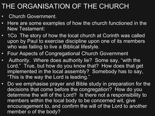 THE ORGANISATION OF THE CHURCH
• Church Government.
• Here are some examples of how the church functioned in the
New Testament:
• 1Co The story of how the local church at Corinth was called
upon by Paul to exercise discipline upon one of its members
who was failing to live a Biblical lifestyle.
• Four Aspects of Congregational Church Government
• Authority. Where does authority lie? Some say, “with the
Lord.” True, but how do you know that? How does that get
implemented in the local assembly? Somebody has to say,
“This is the way the Lord is leading.”
• Do we emphasise prayer and Bible study in preparation for the
decisions that come before the congregation? How do you
determine the will of the Lord? Is there not a responsibility to
members within the local body to be concerned wit, give
encouragement to, and confirm the will of the Lord to another
member o of the body?
 