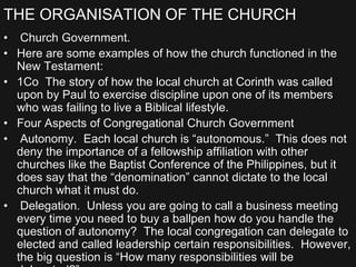 THE ORGANISATION OF THE CHURCH
• Church Government.
• Here are some examples of how the church functioned in the
New Testament:
• 1Co The story of how the local church at Corinth was called
upon by Paul to exercise discipline upon one of its members
who was failing to live a Biblical lifestyle.
• Four Aspects of Congregational Church Government
• Autonomy. Each local church is “autonomous.” This does not
deny the importance of a fellowship affiliation with other
churches like the Baptist Conference of the Philippines, but it
does say that the “denomination” cannot dictate to the local
church what it must do.
• Delegation. Unless you are going to call a business meeting
every time you need to buy a ballpen how do you handle the
question of autonomy? The local congregation can delegate to
elected and called leadership certain responsibilities. However,
the big question is “How many responsibilities will be
 