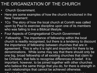 THE ORGANIZATION OF THE CHURCH
• Church Government.
• Here are some examples of how the church functioned in the
New Testament:
• 1Co The story of how the local church at Corinth was called
upon by Paul to exercise discipline upon one of its members
who was failing to live a Biblical lifestyle.
• Four Aspects of Congregational Church Government
• Fellowship. The importance of fellowship within the local
church is readily recognised, but there is a tendency to discount
the importance of fellowship between churches that are in
agreement. This is why it is right and important for there to be
denominations. While some may say that there should only be
one big, broad fellowship of all existing churches that claim to
be Christian, that fails to recognise differences in belief. It is
important, however, to be joined together with other churches
who believe the same things that you do, for there is strength in
such relationships that cannot be achieved otherwise.
 