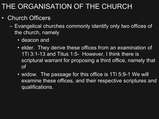 THE ORGANISATION OF THE CHURCH
• Church Officers
– Evangelical churches commonly identify only two offices of
the church, namely
• deacon and
• elder. They derive these offices from an examination of
1Ti 3:1-13 and Titus 1:5- However, I think there is
scriptural warrant for proposing a third office, namely that
of
• widow. The passage for this office is 1Ti 5:9-1 We will
examine these offices, and their respective scriptures and
qualifications.
 