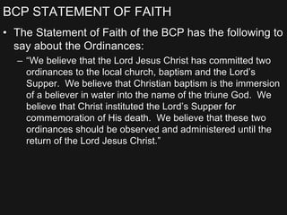 BCP STATEMENT OF FAITH
• The Statement of Faith of the BCP has the following to
say about the Ordinances:
– “We believe that the Lord Jesus Christ has committed two
ordinances to the local church, baptism and the Lord’s
Supper. We believe that Christian baptism is the immersion
of a believer in water into the name of the triune God. We
believe that Christ instituted the Lord’s Supper for
commemoration of His death. We believe that these two
ordinances should be observed and administered until the
return of the Lord Jesus Christ.”
 