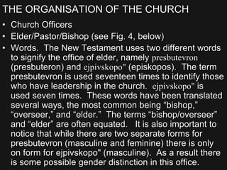 THE ORGANISATION OF THE CHURCH
• Church Officers
• Elder/Pastor/Bishop (see Fig. 4, below)
• Words. The New Testament uses two different words
to signify the office of elder, namely presbutevron
(presbuteron) and ejpivskopo" (episkopos). The term
presbutevron is used seventeen times to identify those
who have leadership in the church. ejpivskopo" is
used seven times. These words have been translated
several ways, the most common being “bishop,”
“overseer,” and “elder.” The terms “bishop/overseer”
and “elder” are often equated. It is also important to
notice that while there are two separate forms for
presbutevron (masculine and feminine) there is only
on form for ejpivskopo" (masculine). As a result there
is some possible gender distinction in this office.
 