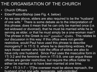 THE ORGANISATION OF THE CHURCH
• Church Officers
• Elder/Pastor/Bishop (see Fig. 4, below)
• As we saw above, elders are also required to be the “husband
of one wife.” There is some debate as to the interpretation of
this phrase; does it mean that he can only be married once (i.e.
not widowed or divorced), that he must be married while he is
serving as elder, or that he must simply be a one-woman man?
The phrase in the Greek is mia'" gunaiko;" a[ndra. This relates to
our discussion in this way: If this office were not gender
restrictive, would Paul have used this phrase to describe
monogamy? In 1Ti 5: 9, where he is describing widows, Paul
says those women who hold the office of widow are also to
have only one husband. Since Paul uses the masculine form in
1Ti 3:2 and the feminine form in 1Ti 5:9, one can argue these
offices are gender restrictive, but require the office holder to
either be married or to have been married at one time.
• CP – 1Ti 3:1-7 – “[T]he overseer must be above reproach, the
 