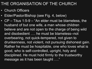 THE ORGANISATION OF THE CHURCH
• Church Officers
• Elder/Pastor/Bishop (see Fig. 4, below)
• CP – Titus 1:5-9 – “An elder must be blameless, the
husband of but one wife, a man whose children
believe and are not open to the charge of being wild
and disobedient …. he must be blameless--not
overbearing, not quick-tempered, not given to
drunkenness, not violent, not pursuing dishonest gain.
Rather he must be hospitable, one who loves what is
good, who is self-controlled, upright, holy and
disciplined. He must hold firmly to the trustworthy
message as it has been taught ….”
 