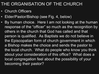 THE ORGANISATION OF THE CHURCH
• Church Officers
• Elder/Pastor/Bishop (see Fig. 4, below)
• By human choice. Here I am not looking at the human
response of the “officer” so much as the recognition by
others in the church that God has called and that
person is qualified. As Baptists we do not believe in
the Episcopalian form of church government in which
a Bishop makes the choice and sends the pastor to
the local church. What do people who know you think
about your consideration of this office? What does a
local congregation feel about the possibility of your
becoming their pastor?
 